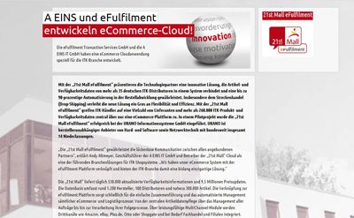 eCommerce-Cloud von A EINS IT GmbH Mit der „21st Mall eFulfilment“ präsentieren die Technologiepartner eine innovative Lösung, die Artikel- und Verfügbarkeitsdaten von mehr als 35 deutschen ITK-Distributoren in einem System verbindet und eine bis zu 90-prozentige Automatisierung in der Bestellabwicklung gewährleistet. Insbesondere dem Streckenhandel (Drop-Shipping) verleiht die neue Lösung ein Gros an Flexibilität und Effizienz. Mit der „21st Mall eFulfilment“ greifen ITK-Händler auf eine Vielzahl von Lieferanten und mehr als 260.000 ITK-Produkt- und Verfügbarkeitsdaten zentral über nur eine eCommerce-Plattform zu.  ()
