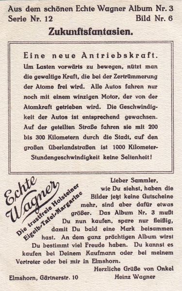 Das Album „Zukunftsfantasien“ des Margarineherstellers Wagner („Echte Wagner, Die trustfreie Holsteiner Eigelb-Tafel-Margarine“) erschien ca. 1930 als Teil des Sammelalbums Nr. 3 - Wagner brachte Sammelalben zu vielen verschiedenen Themen auf den Markt. Die 12 schönen Zukunftsfantasien sind im Stil der Gebrüder Römer gezeichnet. Von „Smartphones“ bis Einschienenbahnen und Mondraketen ist alles dabei, was auch die späteren Illustratoren der Zukunft bewegt hat - einiges davon hat sich von 1930 bis 1960 nicht wesentlich verändert. Nicht jedem wird gefallen, daß in dieser Zukunft die Pferde ausgestorben sind und die Menschen Einheitskleidung tragen. (Bild: Wagner Margarine)