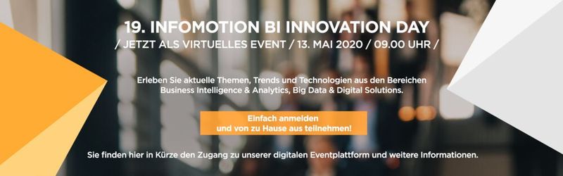 19. BI Innovation Day  Business Intelligence und Big Data stehen hoch im Kurs. Auf dem 19. Infomotion BI Innovation Day kommen BI-, Reporting- und Controlling-Experten sowie Analyten und Data Scientists aus über 14 Branchen zusammen, um über aktuelle Trends, Entwicklungen und Lösungen zu den Schwerpunktthemen Business Intelligence & Analytics, Big Data und Digital Solutions zu sprechen. Teilnehmer können bei verschiedenen Vorträgen tiefer in die Themen einsteigen und sich mit anderen Branchenexperten austauschen. Das Event ist kostenlos und findet dieses Jahr komplett virtuell statt. Wann: 13. Mai 2020, online.   Mehr unter: 