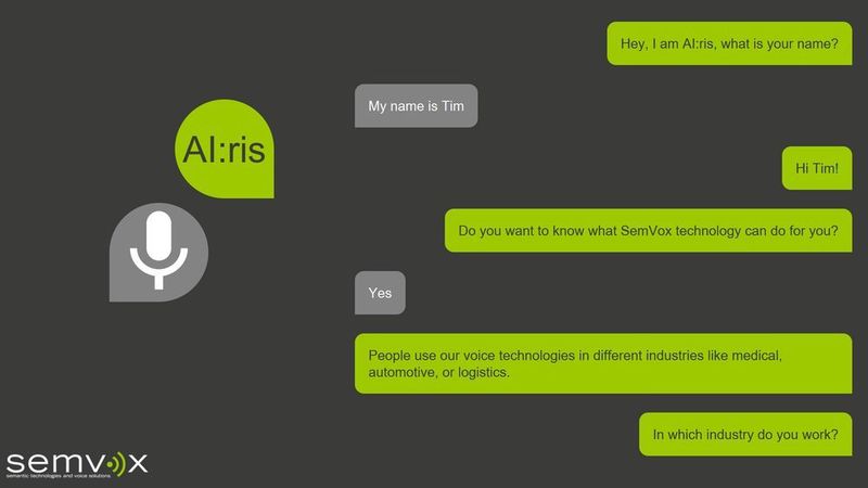 Mit dem Showcase AI:ris zeigt SemVox auf der CEBIT 2018, wie Besucher mit KI-Systemen per Sprache kommunizieren können. Das sprachbasierte Assistenzsystem dient dabei als Showcase, in dem eine alltägliche Dialogsituation dargestellt wird, die sich thematisch quasi beliebig skalieren und in diversen Branchen anwenden lässt. SemVox ODP S3 kann zum Beispiel höchst präzise einen Roboterarm steuern, der während einer OP ein Endoskop im Körper des Patienten führt
(AKTORmed Soloassist SIIVoice). So hat der Chirurg beide Hände frei, um die Operation durchzuführen. Die gesamte Verarbeitung in semvox.AI basiert auf semantischen Modellen, die formal durch Ontologien repräsentiert werden. Dies ermöglicht regelbasiertes Schlussfolgern zur Ableitung von zusätzlichem Wissen und Kontextinformationen. Um die Ziele des Anwenders
zu erreichen, setzt semvox.AI automatisierte Planungstechniken ein. semvox.AI nutzt maschinelles Lernen, um Wissen über die Domäne und die Interaktionspräferenzen des Benutzers zu gewinnen. 
SemVox auf der CEBIT 2018: Halle 27, Stand 31/5 (SemVox)