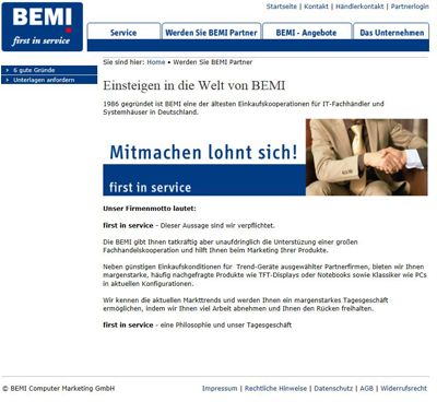 Das Partnerprogramm von BEMI Computer Marketing GmbH 1986 gegründet ist BEMI eine der ältesten Einkaufskooperationen für IT-Fachhändler und Systemhäuser in Deutschland. Die BEMI gibt Ihnen tatkräftig die Unterstützung einer großen Fachhandelskooperation und hilft Ihnen beim Marketing Ihrer Produkte. Neben günstigen Einkaufskonditionen für  Trend-Geräte ausgewählter Partnerfirmen, bieten wir Ihnen margenstarke, häufig nachgefragte Produkte. Wir kennen die aktuellen Markttrends und werden Ihnen ein margenstarkes Tagesgeschäft ermöglichen, indem wir Ihnen viel Arbeit abnehmen und Ihnen den Rücken freihalten. first in service - eine Philosophie und unser Tagesgeschäft   ()